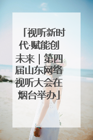 视听新时代·赋能创未来｜第四届山东网络视听大会在烟台举办