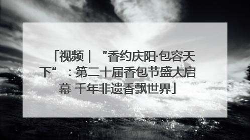 视频｜“香约庆阳·包容天下”：第二十届香包节盛大启幕 千年非遗香飘世界