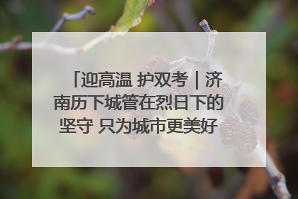 迎高温 护双考｜济南历下城管在烈日下的坚守 只为城市更美好 学子更安心