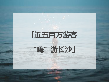 近五百万游客“嗨”游长沙