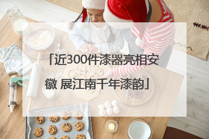 近300件漆器亮相安徽 展江南千年漆韵