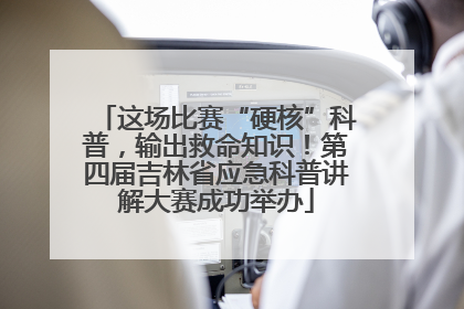 这场比赛“硬核”科普，输出救命知识！第四届吉林省应急科普讲解大赛成功举办