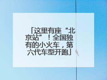 这里有座“北京站”！全国独有的小火车，第六代车型开跑