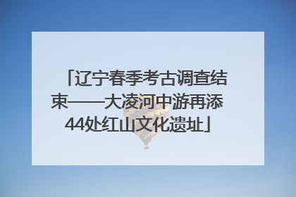 辽宁春季考古调查结束——大凌河中游再添44处红山文化遗址