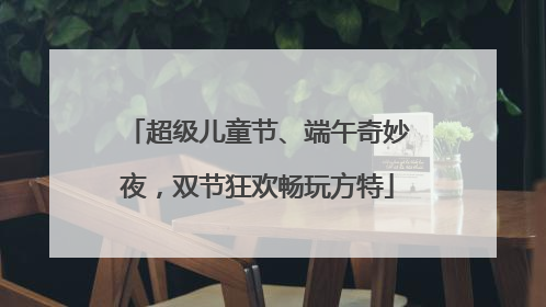 超级儿童节、端午奇妙夜，双节狂欢畅玩方特