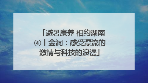避暑康养 相约湖南④丨金洞：感受漂流的激情与科技的浪漫