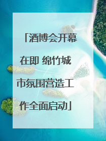 酒博会开幕在即 绵竹城市氛围营造工作全面启动