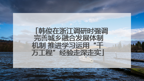 韩俊在浙江调研时强调 完善城乡融合发展体制机制 推进学习运用“千万工程”经验走深走实