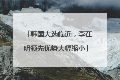 韩国大选临近，李在明领先优势大幅缩小