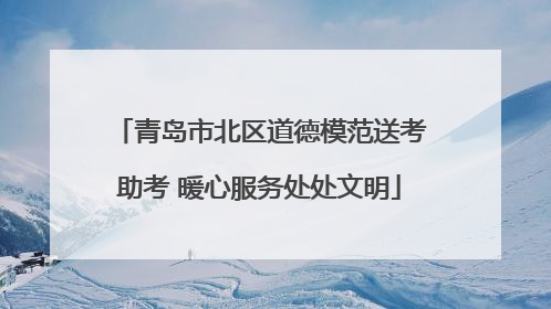 青岛市北区道德模范送考助考 暖心服务处处文明