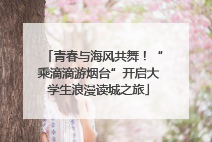 青春与海风共舞！“乘滴滴游烟台”开启大学生浪漫读城之旅