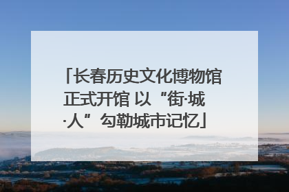 长春历史文化博物馆正式开馆 以“街·城·人”勾勒城市记忆