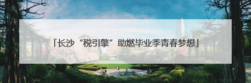 长沙“税引擎”助燃毕业季青春梦想