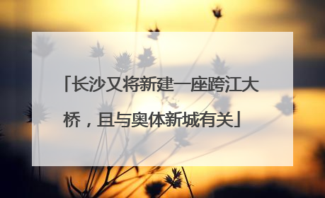 长沙又将新建一座跨江大桥，且与奥体新城有关