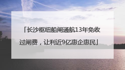 长沙枢纽船闸通航13年免收过闸费，让利近9亿惠企惠民