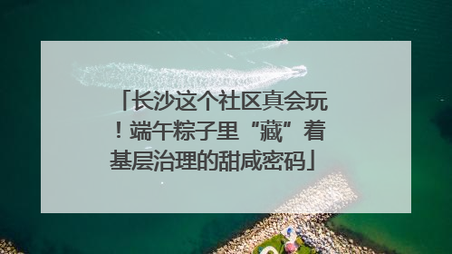 长沙这个社区真会玩！端午粽子里“藏”着基层治理的甜咸密码