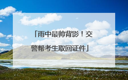 雨中最帅背影！交警帮考生取回证件