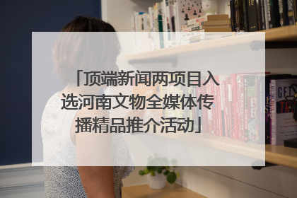 顶端新闻两项目入选河南文物全媒体传播精品推介活动