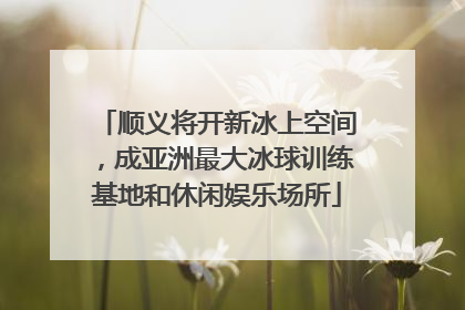 顺义将开新冰上空间，成亚洲最大冰球训练基地和休闲娱乐场所