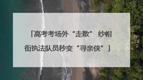 高考考场外“走散” 纱帽街执法队员秒变“寻亲侠”