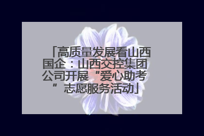 高质量发展看山西国企：山西交控集团公司开展“爱心助考”志愿服务活动