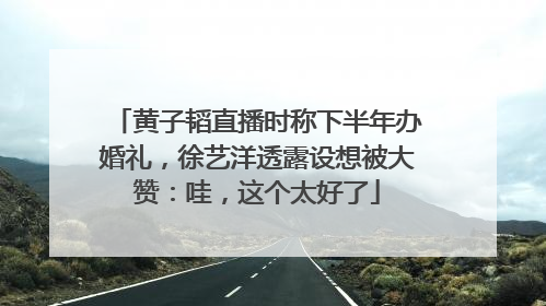 黄子韬直播时称下半年办婚礼，徐艺洋透露设想被大赞：哇，这个太好了