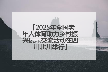 2025年全国老年人体育助力乡村振兴展示交流活动在四川北川举行