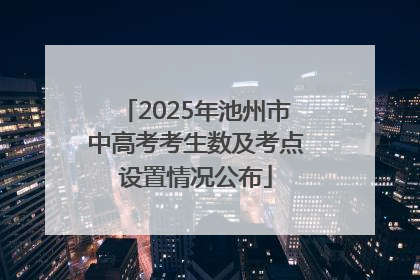 2025年池州市中高考考生数及考点设置情况公布