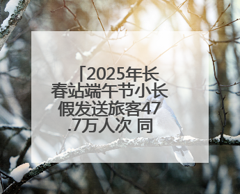 2025年长春站端午节小长假发送旅客47.7万人次 同比增长3%