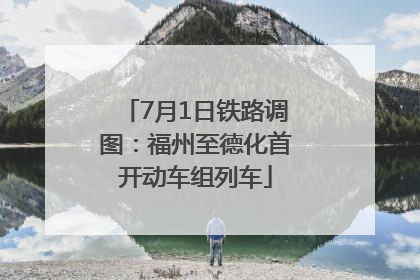 7月1日铁路调图：福州至德化首开动车组列车