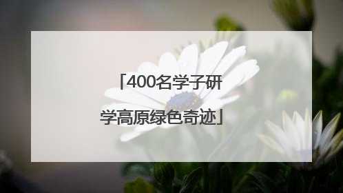 400名学子研学高原绿色奇迹