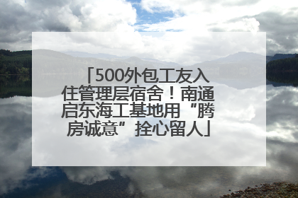 500外包工友入住管理层宿舍！南通启东海工基地用“腾房诚意”拴心留人
