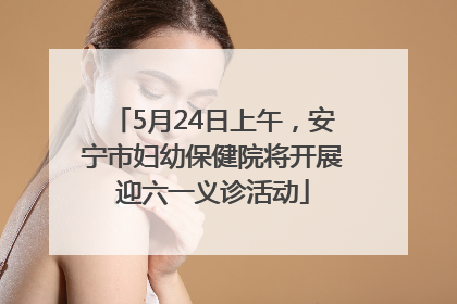 5月24日上午，安宁市妇幼保健院将开展迎六一义诊活动