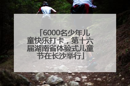 6000名少年儿童快乐打卡，第十六届湖南省体验式儿童节在长沙举行