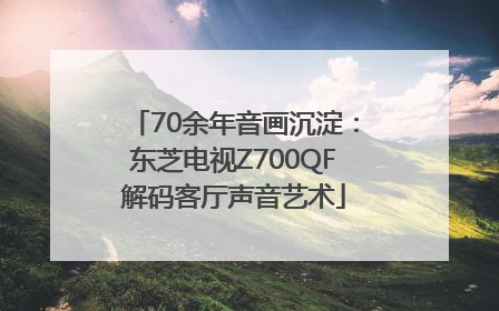 70余年音画沉淀：东芝电视Z700QF解码客厅声音艺术